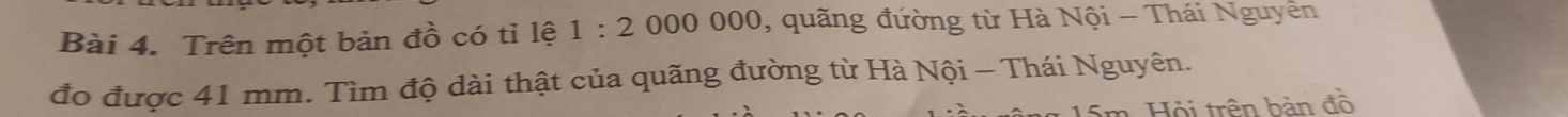 Trên một bản đồ có tỉ lệ 1:2 000 000, quãng đường từ Hà Nội - Thái Nguyễn 
đo được 41 mm. Tìm độ dài thật của quãng đường từ Hà Nội - Thái Nguyên. 
* 15m. Hội trên bản đồ
