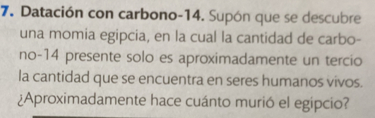 Datación con carbono- 14. Supón que se descubre 
una momia egipcia, en la cual la cantidad de carbo- 
no -14 presente solo es aproximadamente un tercio 
la cantidad que se encuentra en seres humanos vivos. 
¿Aproximadamente hace cuánto murió el egipcio?