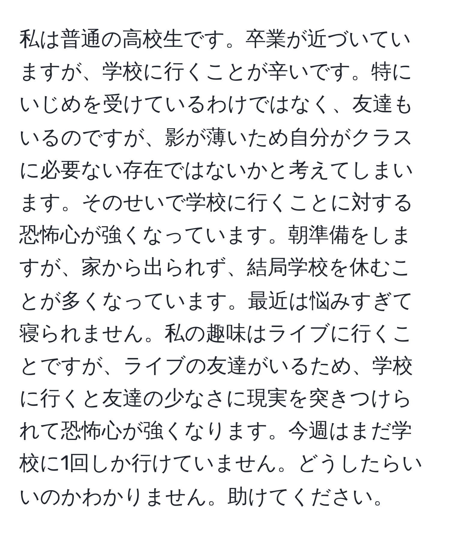 私は普通の高校生です。卒業が近づいていますが、学校に行くことが辛いです。特にいじめを受けているわけではなく、友達もいるのですが、影が薄いため自分がクラスに必要ない存在ではないかと考えてしまいます。そのせいで学校に行くことに対する恐怖心が強くなっています。朝準備をしますが、家から出られず、結局学校を休むことが多くなっています。最近は悩みすぎて寝られません。私の趣味はライブに行くことですが、ライブの友達がいるため、学校に行くと友達の少なさに現実を突きつけられて恐怖心が強くなります。今週はまだ学校に1回しか行けていません。どうしたらいいのかわかりません。助けてください。