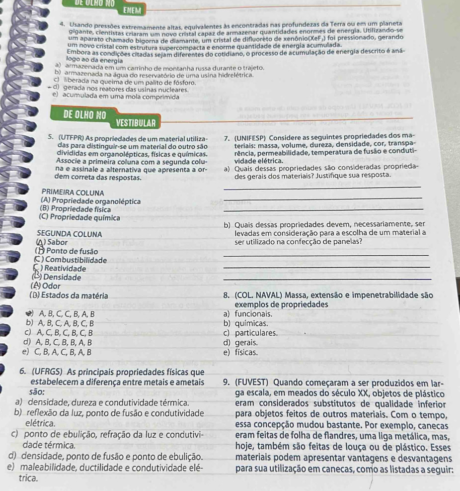 de olão no
ENEM
4. Usando pressões extremamente altas, equivalentes às encontradas nas profundezas da Terra ou em um planeta
gigante, cientistas criaram um novo cristal capaz de armazenar quantidades enormes de energia. Utilizando-se
um aparato chamado bigorna de diamante, um cristal de difluoreto de xenônio(XeF₃) foi pressionado, gerando
um novo cristal com estrutura supercompacta e enorme quantidade de energia acumulada.
Embora as condições citadas sejam diferentes do cotidiano, o processo de acumulação de energia descrito é aná
logo ao da energia
a) armazenada em um carrinho de montanha russa durante o trajeto.
b) armazenada na água do reservatório de uma usina hidrelétrica.
c) liberada na queima de um palito de fósforo.
d) gerada nos reatores das usinas nucleares.
e) acumulada em uma mola comprimida
DE OLHO NO
VESTIBULAR
5. (UTFPR) As propriedades de um material utiliza- 7. (UNIFESP) Considere as seguintes propriedades dos ma-
das para distinguir-se um material do outro são teriais: massa, volume, dureza, densidade, cor, transpa-
divididas em organolépticas, físicas e químicas. pência, permeabilidade, temperatura de fusão e conduti-
Associe a primeira coluna com a segunda colu- vidade elétrica.
na e assinale a alternativa que apresenta a or- a) Quais dessas propriedades são consideradas proprieda-
_
dem correta das respostas. des gerais dos materiais? Justifique sua resposta.
_
PRIMEIRA COLUNA
_
(A) Propriedade organoléptica
(B) Propriedade física
(C) Propriedade química
b) Quais dessas propriedades devem, necessariamente, ser
SEGUNDA COLUNA levadas em consideração para a escolha de um material a
(▲) Sabor ser utilizado na confecção de panelas?
_
() Ponto de fusão
C ) Combustibilidade
( ) Reatividade
_
(¹) Densidade
_
(A)Odor
(D) Estados da matéria 8. (COL. NAVAL) Massa, extensão e impenetrabilidade são
exemplos de propriedades
) A, B, C, C, B, A, B a) funcionais.
b) A, B, C, A, B, C, B b) químicas.
c) A, C, B, C, B, C, B c) particulares.
d) A, B, C, B, B, A, B d) gerais.
e) C, B, A, C, B, A, B e) físicas.
6. (UFRGS) As principais propriedades físicas que
estabelecem a diferença entre metais e ametais 9. (FUVEST) Quando começaram a ser produzidos em lar-
são: ga escala, em meados do século XX, objetos de plástico
a) densidade, dureza e condutividade térmica. eram considerados substitutos de qualidade inferior
b) reflexão da luz, ponto de fusão e condutividade para objetos feitos de outros materiais. Com o tempo,
elétrica. essa concepção mudou bastante. Por exemplo, canecas
c) ponto de ebulição, refração da luz e condutivi- eram feitas de folha de flandres, uma liga metálica, mas,
dade térmica. hoje, também são feitas de louça ou de plástico. Esses
d) densidade, ponto de fusão e ponto de ebulição. materiais podem apresentar vantagens e desvantagens
e) maleabilidade, ductilidade e condutividade elé- para sua utilização em canecas, como as listadas a seguir:
trica.