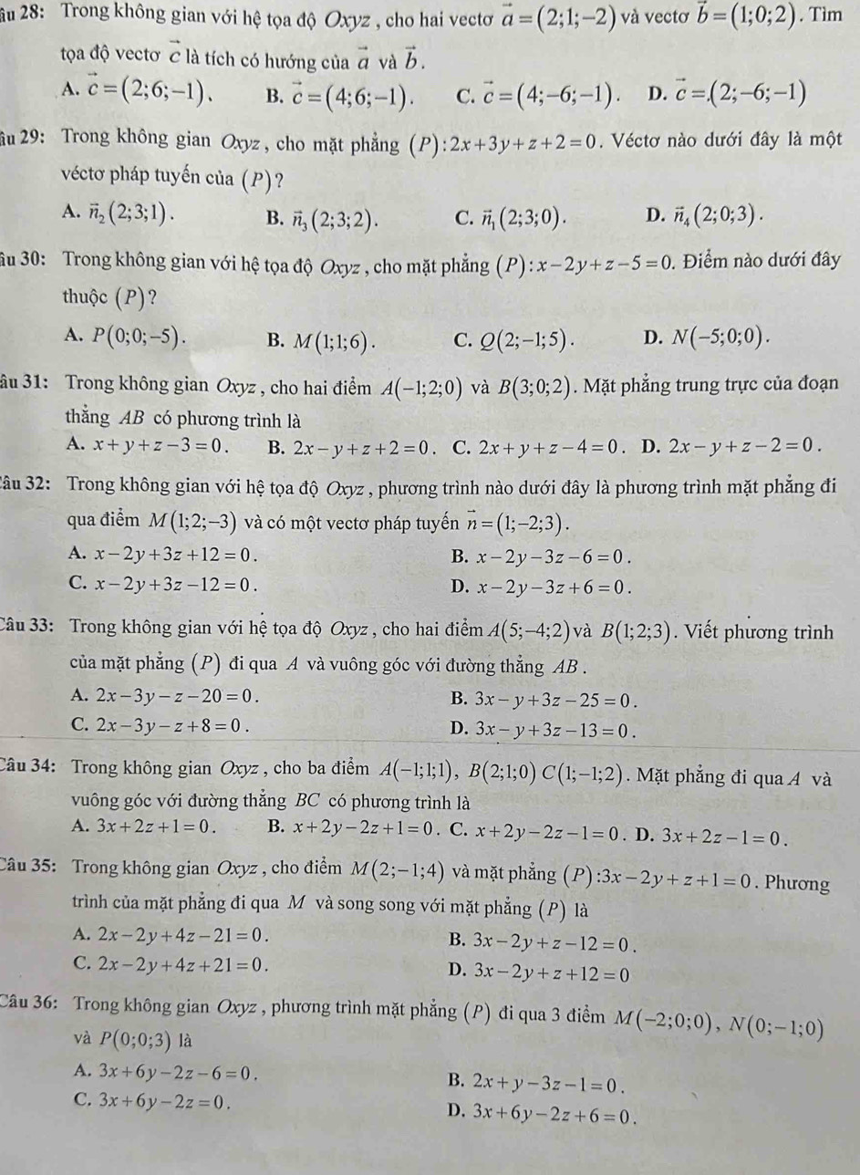 âu 28: Trong không gian với hệ tọa độ Oxyz , cho hai vectơ vector a=(2;1;-2) và vectơ vector b=(1;0;2). Tìm
tọa độ vectơ vector c là tích có hướng của vector a và vector b.
A. vector c=(2;6;-1). B. vector c=(4;6;-1). C. vector c=(4;-6;-1). D. vector c=(2;-6;-1)
âu 29: Trong không gian Oxyz, cho mặt phẳng (P) ):2x+3y+z+2=0.  Véctơ nào dưới đây là một
véctơ pháp tuyến của (P)?
A. vector n_2(2;3;1). B. vector n_3(2;3;2). C. vector n_1(2;3;0). D. vector n_4(2;0;3).
ầu 30: Trong không gian với hệ tọa độ Oxyz , cho mặt phẳng (P):x-2y+z-5=0. Điểm nào dưới đây
thuộc (P)?
A. P(0;0;-5). B. M(1;1;6). C. Q(2;-1;5). D. N(-5;0;0).
ầu 31: Trong không gian Oxyz , cho hai điểm A(-1;2;0) và B(3;0;2). Mặt phẳng trung trực của đoạn
thằng AB có phương trình là
A. x+y+z-3=0. B. 2x-y+z+2=0. C. 2x+y+z-4=0 D. 2x-y+z-2=0.
âu 32: Trong không gian với hệ tọa độ Oxyz , phương trình nào dưới đây là phương trình mặt phẳng đi
qua điểm M(1;2;-3) và có một vectơ pháp tuyến vector n=(1;-2;3).
A. x-2y+3z+12=0. B. x-2y-3z-6=0.
C. x-2y+3z-12=0. D. x-2y-3z+6=0.
âu 33: Trong không gian với hệ tọa độ Oxyz , cho hai điểm A(5;-4;2) và B(1;2;3). Viết phương trình
của mặt phẳng (P) đi qua A và vuông góc với đường thẳng AB .
A. 2x-3y-z-20=0. B. 3x-y+3z-25=0.
C. 2x-3y-z+8=0. D. 3x-y+3z-13=0.
Câu 34: Trong không gian Oxyz , cho ba điểm A(-1;1;1),B(2;1;0)C(1;-1;2).  Mặt phẳng đi qua A và
vuông góc với đường thắng BC có phương trình là
A. 3x+2z+1=0. B. x+2y-2z+1=0. C. x+2y-2z-1=0. D. 3x+2z-1=0.
Câu 35: Trong không gian Oxyz , cho điểm M(2;-1;4) và mặt phẳng (P) :3x-2y+z+1=0. Phương
trình của mặt phẳng đi qua M và song song với mặt phẳng (P) là
A. 2x-2y+4z-21=0. 3x-2y+z-12=0.
B.
C. 2x-2y+4z+21=0.
D. 3x-2y+z+12=0
Câu 36: Trong không gian Oxyz , phương trình mặt phẳng (P) đi qua 3 điểm M(-2;0;0),N(0;-1;0)
và P(0;0;3) là
A. 3x+6y-2z-6=0. B. 2x+y-3z-1=0.
C. 3x+6y-2z=0.
D. 3x+6y-2z+6=0.