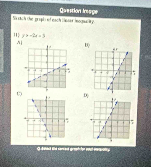 Question Image 
Sketch the graph of each linear inequality. 
11) y>-2x=3
A) 
B 
C) 
D) 

Q Select the correct graph for each inequality.