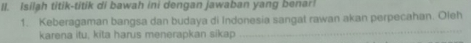 Isilah titik-titik di bawah ini dengan jawaban yang benar! 
1. Keberagaman bangsa dan budaya di Indonesia sangat rawan akan perpecahan. Oleh 
karena itu, kita harus menerapkan sikap 
_