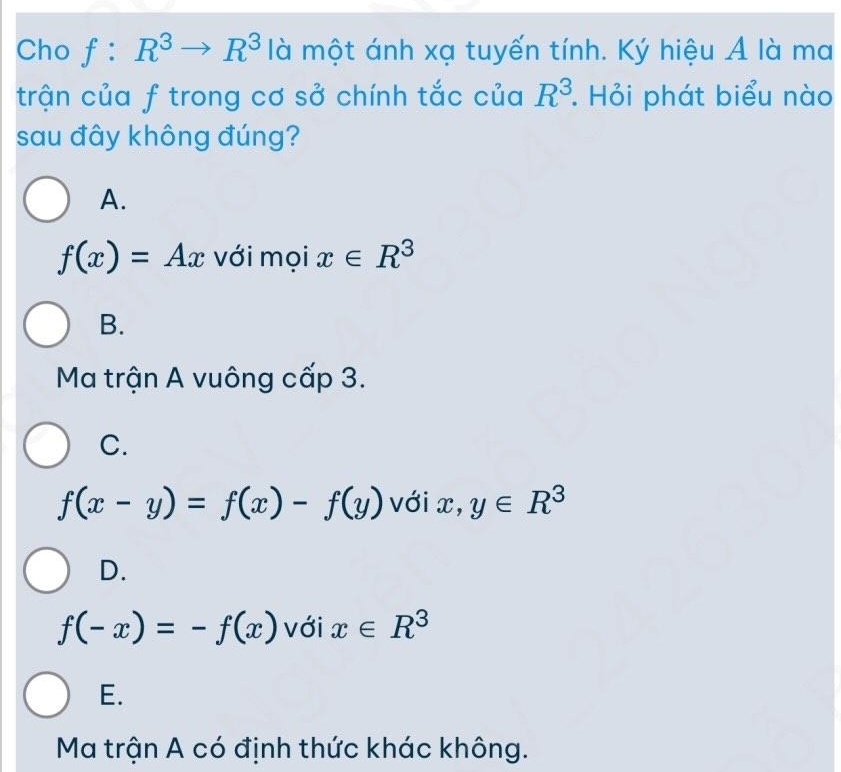 Cho f:R^3to R^3 là một ánh xạ tuyến tính. Ký hiệu A là ma
trận của f trong cơ sở chính tắc của R^3. Hỏi phát biểu nào
sau đây không đúng?
A.
f(x)=Ax với mọi x∈ R^3
B.
Ma trận A vuông cấp 3.
C.
f(x-y)=f(x)-f(y) với x, y∈ R^3
D.
f(-x)=-f(x) với x∈ R^3
E.
Ma trận A có định thức khác không.