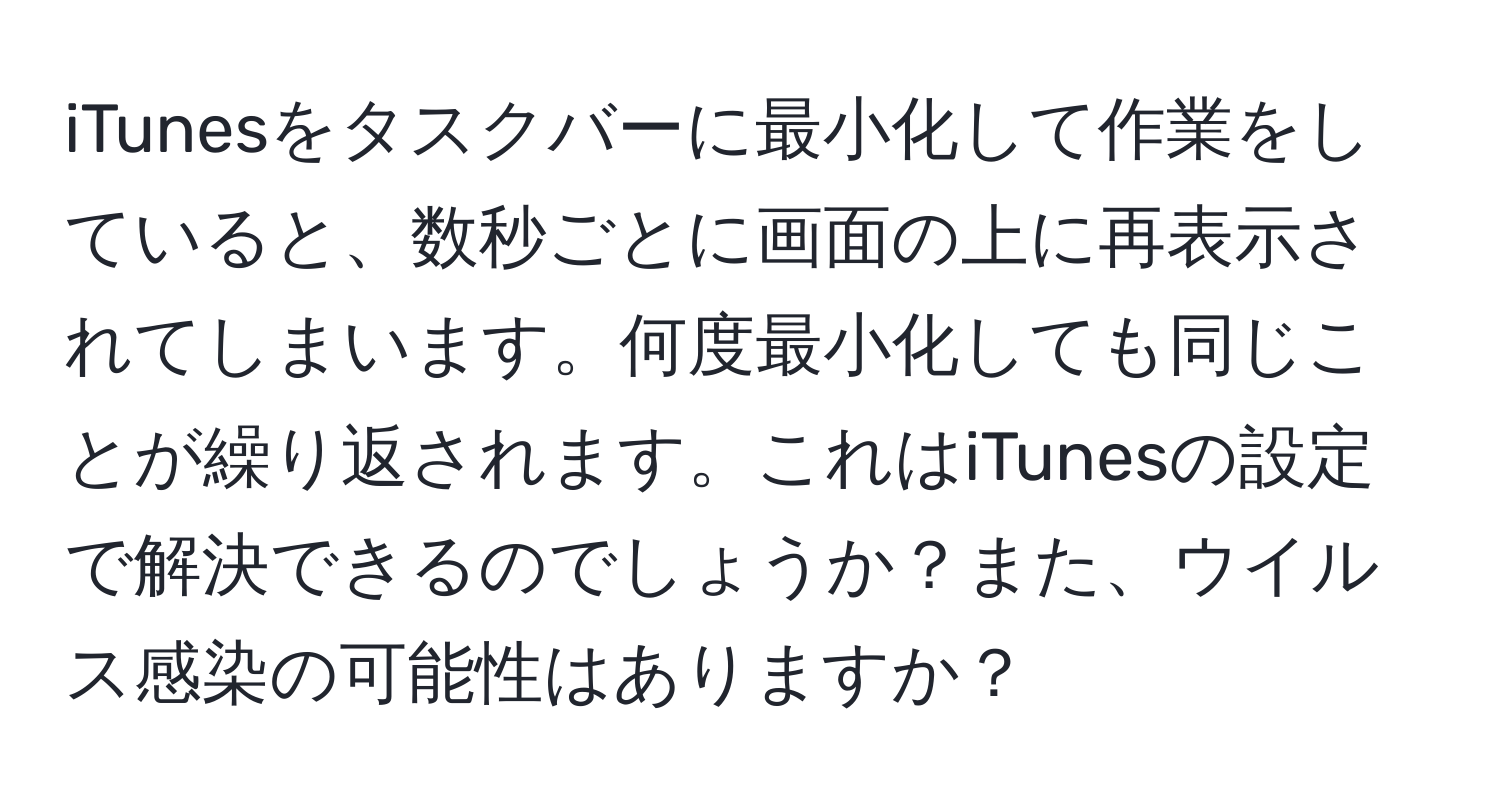 iTunesをタスクバーに最小化して作業をしていると、数秒ごとに画面の上に再表示されてしまいます。何度最小化しても同じことが繰り返されます。これはiTunesの設定で解決できるのでしょうか？また、ウイルス感染の可能性はありますか？