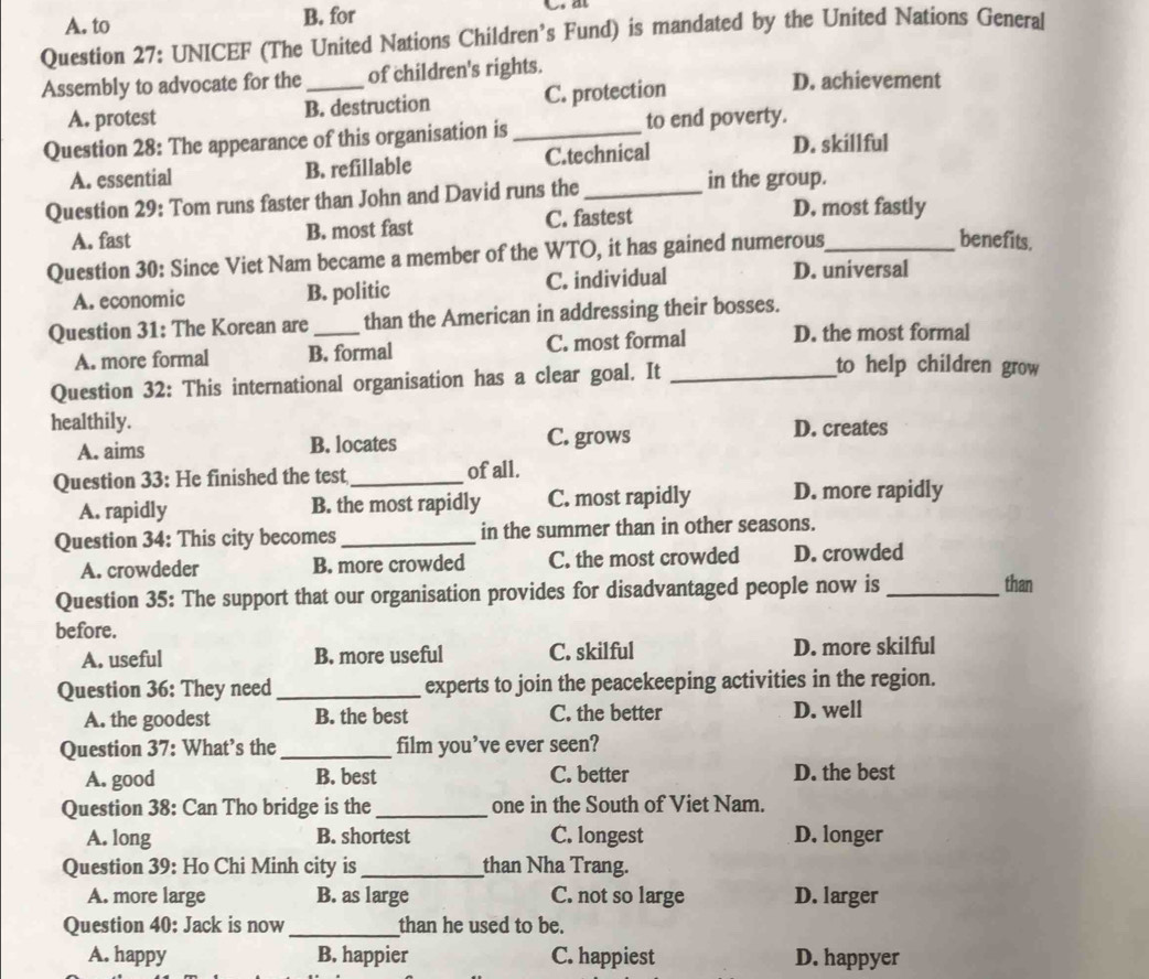 A. to B. for
Question 27: UNICEF (The United Nations Children’s Fund) is mandated by the United Nations General
Assembly to advocate for the_ of children's rights. D. achievement
A. protest B. destruction C. protection
Question 28: The appearance of this organisation is _to end poverty.
A. essential B. refillable C.technical
D. skillful
in the group.
Question 29: Tom runs faster than John and David runs the _D. most fastly
A. fast B. most fast C. fastest
Question 30: Since Viet Nam became a member of the WTO, it has gained numerous_
benefits.
A. economic B. politic C. individual
D. universal
Question 31: The Korean are_ than the American in addressing their bosses.
A. more formal B. formal C. most formal D. the most formal
Question 32: This international organisation has a clear goal. It_
to help children grow 
healthily.
A. aims B. locates C. grows
D. creates
Question 33: He finished the test_ of all.
A. rapidly B. the most rapidly C. most rapidly D. more rapidly
Question 34: This city becomes_ in the summer than in other seasons.
A. crowdeder B. more crowded C. the most crowded D. crowded
Question 35: The support that our organisation provides for disadvantaged people now is _than
before.
A. useful B. more useful C. skilful D. more skilful
Question 36: They need_ experts to join the peacekeeping activities in the region.
A. the goodest B. the best C. the better D. well
Question 37: What’s the_ film you’ve ever seen?
A. good B. best C. better D. the best
Question 38: Can Tho bridge is the _one in the South of Viet Nam.
A. long B. shortest C. longest D. longer
Question 39: Ho Chi Minh city is _than Nha Trang.
A. more large B. as large C. not so large D. larger
Question 40: Jack is now _than he used to be.
A. happy B. happier C. happiest D. happyer
