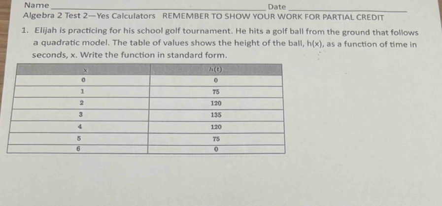 Name_ Date
_
Algebra 2 Test 2—Yes Calculators REMEMBER TO SHOW YOUR WORK FOR PARTIAL CREDIT
1. Elijah is practicing for his school golf tournament. He hits a golf ball from the ground that follows
a quadratic model. The table of values shows the height of the ball, h(x) , as a function of time in
seconds, x. Write the function in standard form.