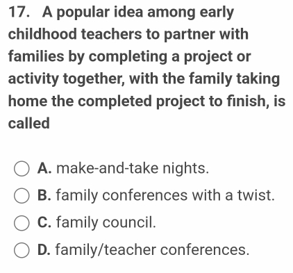 A popular idea among early
childhood teachers to partner with
families by completing a project or
activity together, with the family taking
home the completed project to finish, is
called
A. make-and-take nights.
B. family conferences with a twist.
C. family council.
D. family/teacher conferences.