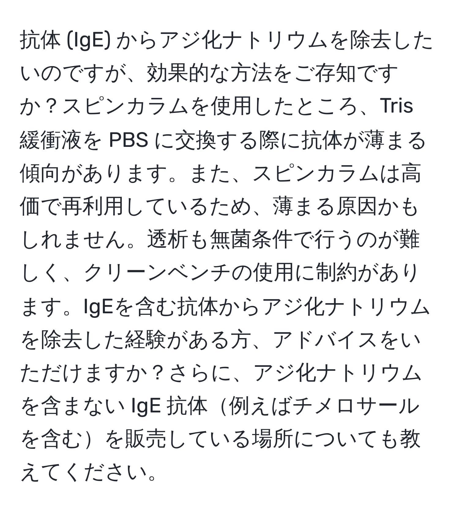 抗体 (IgE) からアジ化ナトリウムを除去したいのですが、効果的な方法をご存知ですか？スピンカラムを使用したところ、Tris 緩衝液を PBS に交換する際に抗体が薄まる傾向があります。また、スピンカラムは高価で再利用しているため、薄まる原因かもしれません。透析も無菌条件で行うのが難しく、クリーンベンチの使用に制約があります。IgEを含む抗体からアジ化ナトリウムを除去した経験がある方、アドバイスをいただけますか？さらに、アジ化ナトリウムを含まない IgE 抗体例えばチメロサールを含むを販売している場所についても教えてください。