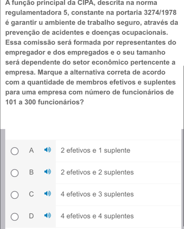 A função principal da CIPA, descrita na norma
regulamentadora 5, constante na portaria 3274/1978
é garantir u ambiente de trabalho seguro, através da
prevenção de acidentes e doenças ocupacionais.
Essa comissão será formada por representantes do
empregador e dos empregados e o seu tamanho
será dependente do setor econômico pertencente a
empresa. Marque a alternativa correta de acordo
com a quantidade de membros efetivos e suplentes
para uma empresa com número de funcionários de
101 a 300 funcionários?
A 2 efetivos e 1 suplente
B 2 efetivos e 2 suplentes
C 4 efetivos e 3 suplentes
D 4 efetivos e 4 suplentes