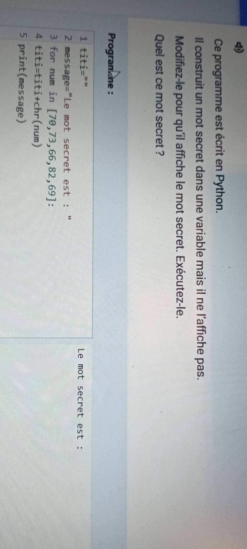 Ce programme est écrit en Python. 
Il construit un mot secret dans une variable mais il ne l’affiche pas. 
Modifiez-le pour qu'il affiche le mot secret. Exécutez-le. 
Quel est ce mot secret ? 
Program me : 
1 titi="" Le mot secret est : 
2 message="Le mot secret est : " 
3 for num in [70,73,66,82,69]
4 titi=titi+chr(num) 
5 print(message)