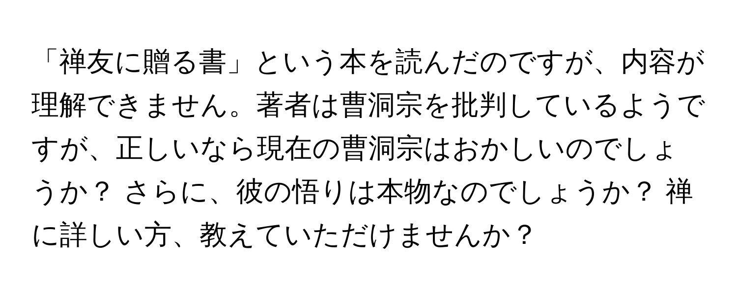 「禅友に贈る書」という本を読んだのですが、内容が理解できません。著者は曹洞宗を批判しているようですが、正しいなら現在の曹洞宗はおかしいのでしょうか？ さらに、彼の悟りは本物なのでしょうか？ 禅に詳しい方、教えていただけませんか？