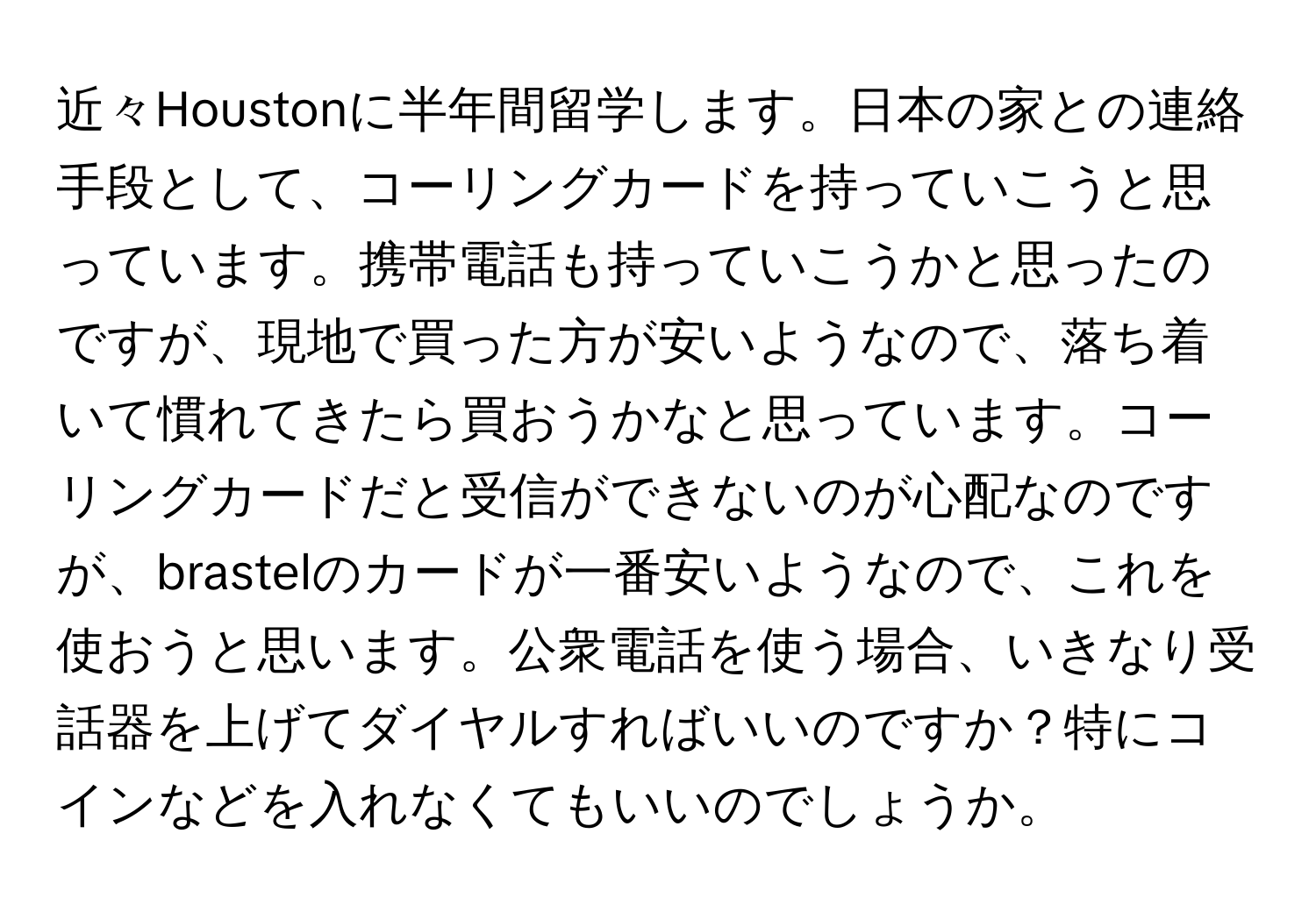 近々Houstonに半年間留学します。日本の家との連絡手段として、コーリングカードを持っていこうと思っています。携帯電話も持っていこうかと思ったのですが、現地で買った方が安いようなので、落ち着いて慣れてきたら買おうかなと思っています。コーリングカードだと受信ができないのが心配なのですが、brastelのカードが一番安いようなので、これを使おうと思います。公衆電話を使う場合、いきなり受話器を上げてダイヤルすればいいのですか？特にコインなどを入れなくてもいいのでしょうか。