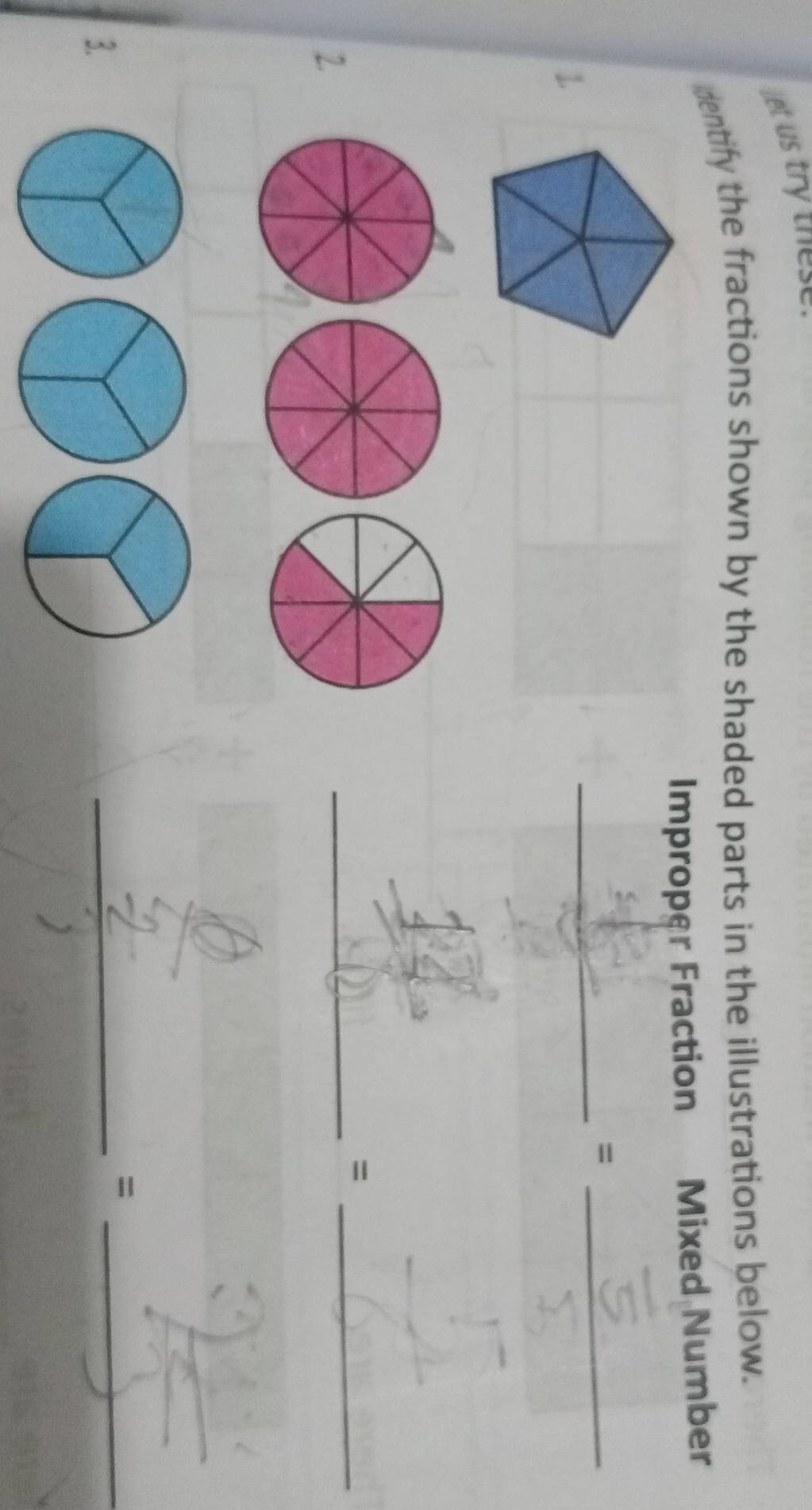 let us try these. 
dentify the fractions shown by the shaded parts in the illustrations below. 
Improper Fraction Mixed Number 
_=_ 
1. 
_=_ 
2. 
_ 
3. 
_=_