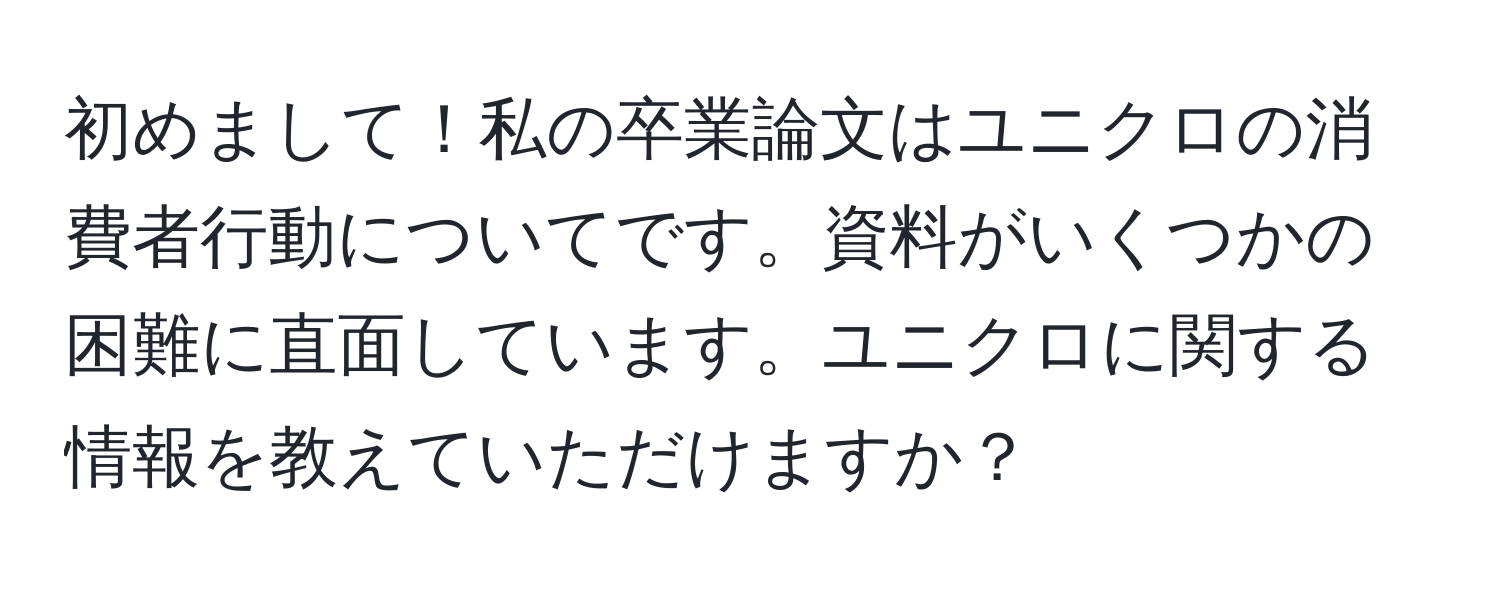 初めまして！私の卒業論文はユニクロの消費者行動についてです。資料がいくつかの困難に直面しています。ユニクロに関する情報を教えていただけますか？