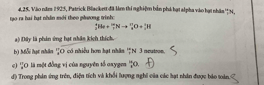 Vào năm 1925, Patrick Blackett đã làm thí nghiệm bắn phá hạt alpha vào hạt nhân '' N,
tạo ra hai hạt nhân mới theo phương trình:
_2^4He+_7^(14)Nto _8^(17)O+_1^1H
a) Đây là phản ứng hạt nhân kích thích.
b) Mỗi hạt nhân 'ζO có nhiều hơn hạt nhân 'N 3 neutron.
c) 'O là một đồng vị của nguyên tố oxygen _8^(16)O.
d) Trong phản ứng trên, điện tích và khối lượng nghi của các hạt nhân được bảo toàn.