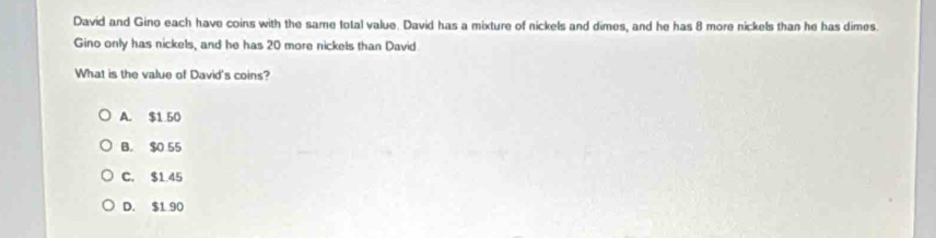 David and Gino each have coins with the same total value. David has a mixture of nickels and dimes, and he has 8 more nickels than he has dimes.
Gino only has nickels, and he has 20 more nickels than David
What is the value of David's coins?
A. $1.50
B. $0 55
C. $1.45
D. $1 90