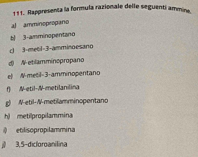 Rappresenta la formula razionale delle seguenti ammine. 
a) amminopropano 
b) 3 -amminopentano 
c) 3 -metil -3 -amminoesano 
d) N-etilamminopropano 
e) N-metil -3 -amminopentano 
f) N-etil-N-metilanilina 
g) N-etil-N-metilamminopentano 
h) metilpropilammina 
i) etilisopropilammina 
j) 3,5 -dicloroanilina