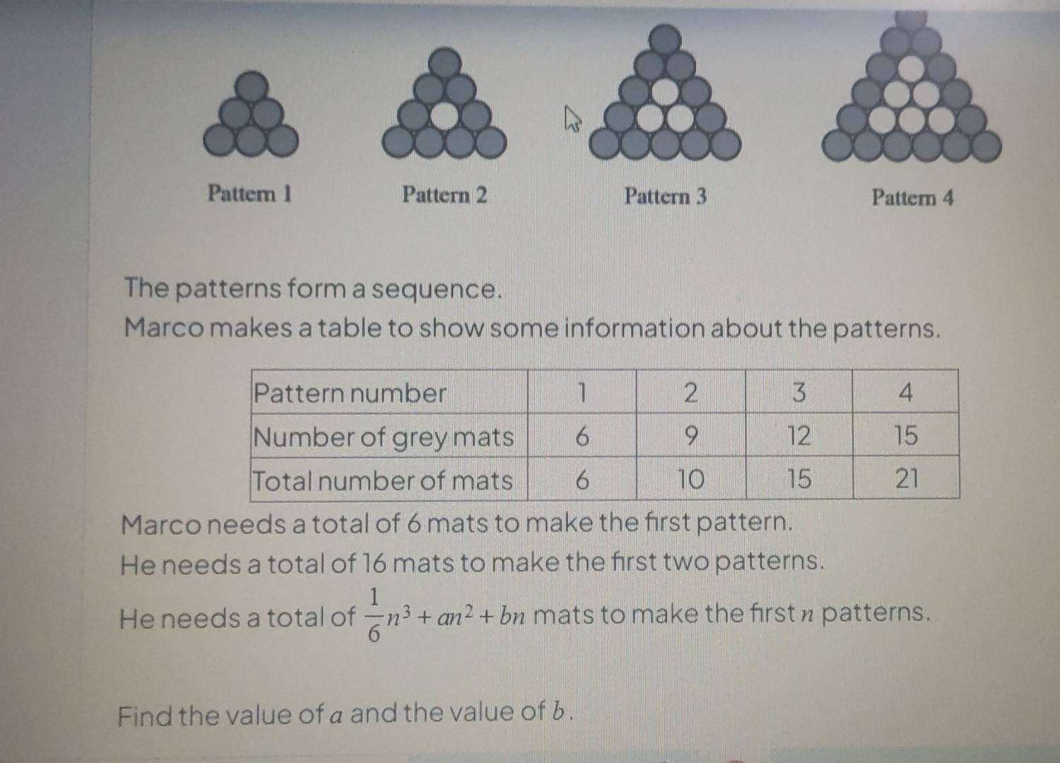 The patterns form a sequence. 
Marco makes a table to show some information about the patterns. 
Marco needs a total of 6 mats to make the first pattern. 
He needs a total of 16 mats to make the first two patterns. 
He needs a total of  1/6 n^3+an^2+bn mats to make the first n patterns. 
Find the value of a and the value of 6.