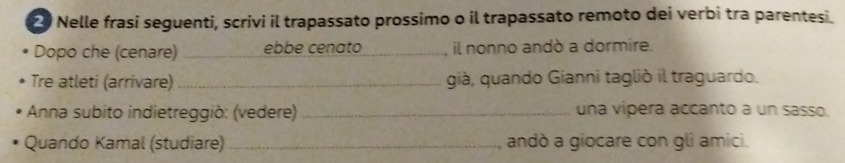 Nelle frasi seguenti, scrivi il trapassato prossimo o il trapassato remoto dei verbi tra parentesi. 
Dopo che (cenare) _ebbe cenato_ il nonno andò a dormire. 
Tre atleti (arrivare) _già, quando Gianni tagliò il traguardo. 
* Anna subito indietreggiò: (vedere) _una vipera accanto a un sasso. 
Quando Kamal (studiare) _andò a giocare con gli amici.