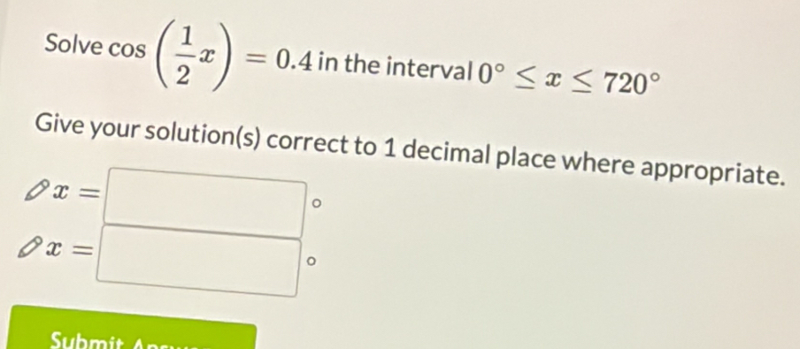 Solve cos ( 1/2 x)=0.4 in the interval 0°≤ x≤ 720°
Give your solution(s) correct to 1 decimal place where appropriate.
x=□ 。
x=□°
Submit