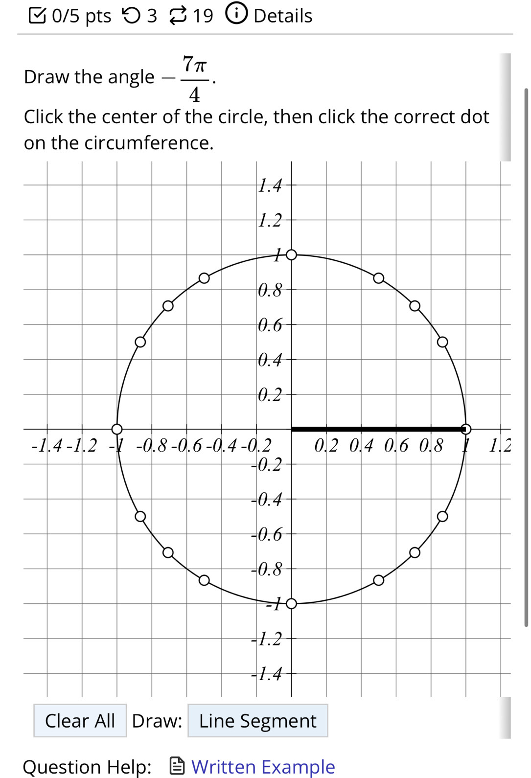 つ 3 19 i Details 
Draw the angle - 7π /4 . 
Click the center of the circle, then click the correct dot 
on the circumference. 
.2 
Clear All Draw: Line Segment 
Question Help: Written Example