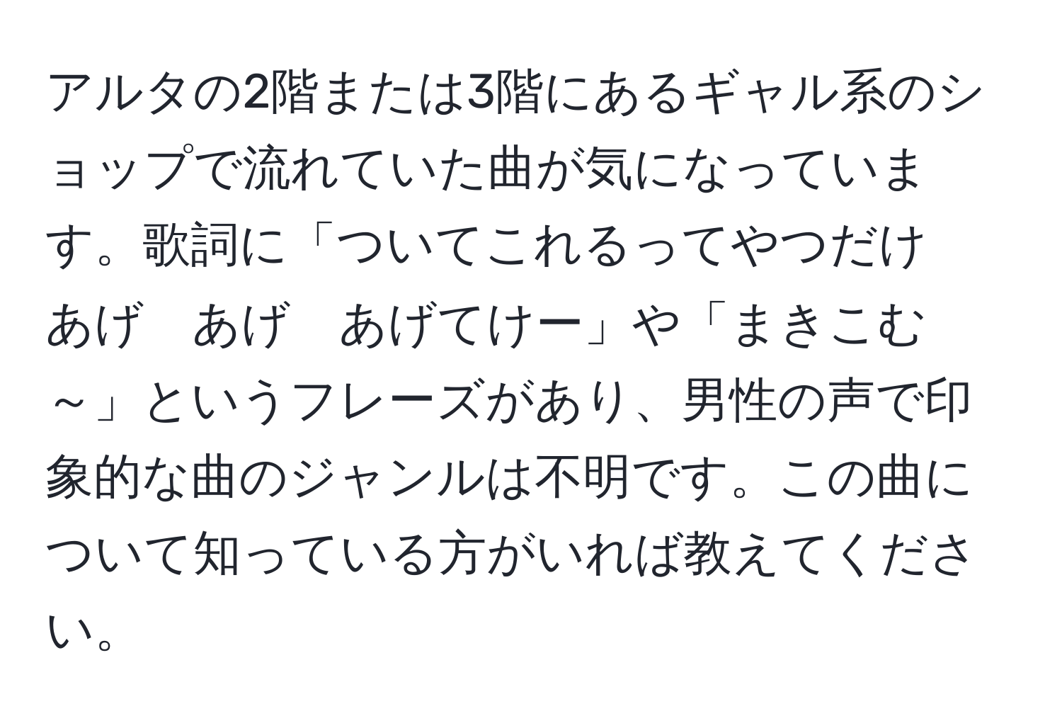 アルタの2階または3階にあるギャル系のショップで流れていた曲が気になっています。歌詞に「ついてこれるってやつだけ　あげ　あげ　あげてけー」や「まきこむ～」というフレーズがあり、男性の声で印象的な曲のジャンルは不明です。この曲について知っている方がいれば教えてください。