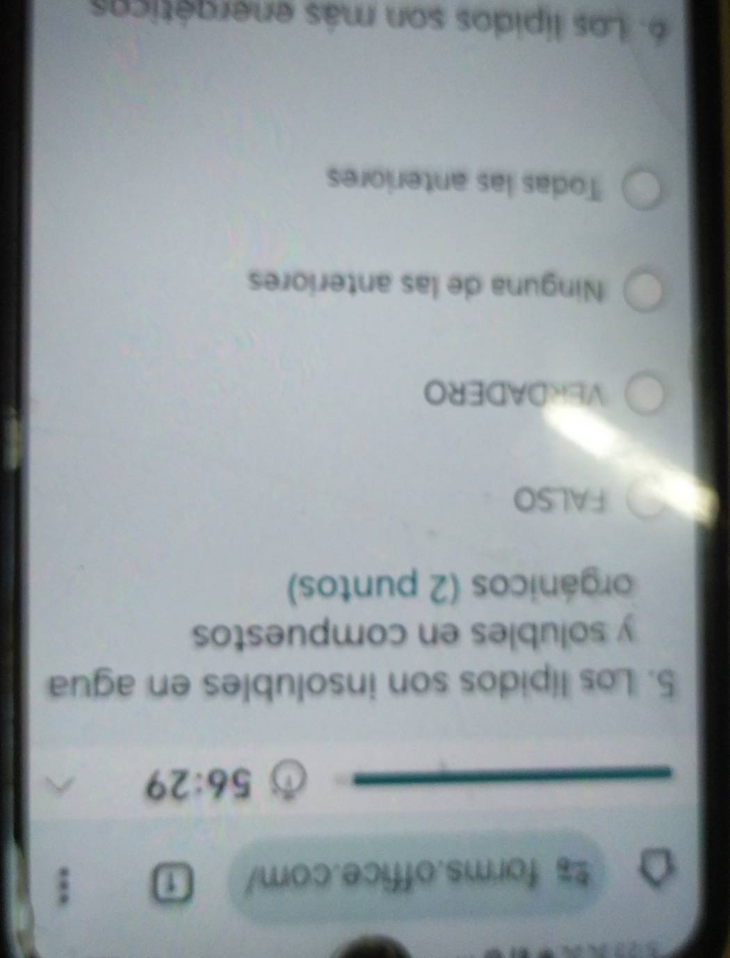 forms.office.com/ :
56:29 
5. Los lípidos son insolubles en agua
y solubles en compuestos
orgánicos (2 puntos)
FALSO
VERDADERO
Ninguna de las anteriores
Todas las anteriores
6. Los lípidos son más energéticos