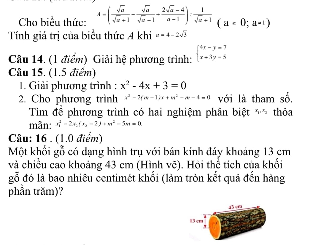 Cho biểu thức: A=( sqrt(a)/sqrt(a)+1 - sqrt(a)/sqrt(a)-1 + (2sqrt(a)-4)/a-1 ): 1/sqrt(a)+1 (a≥ 0;a=1)
Tính giá trị của biểu thức A khi a=4-2sqrt(3)
Câu 14. (1 điểm) Giải hệ phương trình: beginarrayl 4x-y=7 x+3y=5endarray.
Câu 15. (1.5 điểm) 
1. Giải phương trình : x^2-4x+3=0
2. Cho phương trình x^2-2(m-1)x+m^2-m-4=0 với là tham số. 
Tìm để phương trình có hai nghiệm phân biệt x_1, x_2 thỏa 
mãn: x_1^(2-2x_2)(x_2-2)+m^2-5m=0. 
Câu: 16 . (1.0 điểm) 
Một khối gỗ có dạng hình trụ với bán kính đáy khoảng 13 cm
và chiều cao khoảng 43 cm (Hình vẽ). Hỏi thể tích của khối 
gỗ đó là bao nhiêu centimét khối (làm tròn kết quả đến hàng 
phần trăm)?
43 cm
13 cm