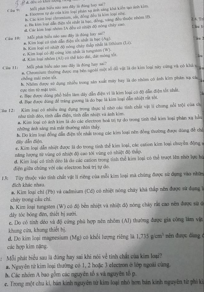 đêu có khôi lượng hể
Câu 9: Mỗi phát biểu nào sau đây là đúng hay sai?
a. Electron tự do của kim loại phản xạ ánh sáng khả kiến tạo ảnh kim.
b. Các kim loại chromium, sắt, đồng đều là kim loại nhẹ.
c. Ba kim loại dẫn điện tốt nhất là bạc, đồng, vàng đều thuộc nhóm IB.
2.4. Tr.
d. Các kim loại nhóm IA đều có nhiệt độ nóng chảy cao.
Câu l
Câu 10: Mỗi phát biểu nào sau đây là đúng hay sai?
#. Kim loại có tính dẫn điện tốt nhất là bạc (. Ag
'âu 2
b. Kim loại có nhiệt độ nóng chảy thấp nhất là lithium (Li).
c. Kim loại có độ cứng lớn nhất là tungsten (W).
d. Kim loại nhôm (Al) có thể kéo dài, dát mông tốt.
Ấu
Câu 11: Mỗi phát biểu nào sau đãy là đúng hay sai?
â u
a. Chromium thường được mạ bên ngoài một số đồ vật là do kim loại này cứng và có khả 
chống mài mòn tốt.
b. Nhôm được sử dụng nhiều trong sản xuất máy bay là do nhôm có ánh kim phản xạ cá
cực tím từ mặt trời.
2â
c. Bạc được dùng phổ biến làm dây dẫn điện vì là kim loại có độ dẫn điện tốt nhất.
d. Bạc được dùng đề tráng gương là do bạc là kim loại dẫn nhiệt rất tốt.
Câu 12: Kim loại có nhiều ứng dụng trong thực tế nhờ các tính chất vật lí chung nổi trội của ch
như tính dẻo, tính dẫn điện, tính dẫn nhiệt và ánh kim.
a. Kim loại có ánh kim là do các electron hoá trị tự do trong tinh thể kim loại phản xạ hầu
những ánh sáng mà mắt thường nhìn thầy.
b. Do kim loại đồng dẫn điện tốt nhất trong các kim loại nên đồng thường được dùng đễ chế
dây dẫn điện.
c. Kim loại dẫn nhiệt được là do trong tinh thể kim loại, các cation kim loại chuyển động m
năng lượng từ vùng có nhiệt độ cao tới vùng có nhiệt độ thấp.
d. Kim loại có tính dẻo là do các cation trong tinh thể kim loại có thể trượt lên nhờ lực hú
diện giữa chúng với các electron hoá trị tự do.
13: Tùy thuộc vào tính chất vật lí riêng của mỗi kim loại mà chúng được sử dụng vào nhữm
đích khác nhau.
a. Kim loại chỉ (Pb) và cadmium (Cd) có nhiệt nóng chảy khá thấp nên được sử dụng h
chảy trong cầu chì.
b. Kim loại tungsten (W) có độ bền nhiệt và nhiệt độ nóng chảy rất cao nền được sử d
dây tóc bóng đèn, thiết bị sưởi.
c. Do có tính dẻo và độ cứng phù hợp nên nhôm (Al) thường được gia công làm vật
khung cửa, khung thiết bị.
d. Do kim loại magnesium (Mg) có khối lượng riêng là 1,735g/cm^3 ên được dùng ở
các hợp kim nặng.
: Mỗi phát biểu sau là đúng hay sai khi nói về tính chất của kim loại?
a. Nguyên tử kim loại thường có 1, 2 hoặc 3 electron ở lớp ngoài cùng.
b. Các nhóm A bao gồm các nguyên tố s và nguyên tổ p.
c. Trong một chu kì, bán kính nguyên tử kim loại nhỏ hơn bán kính nguyên tử phi ki