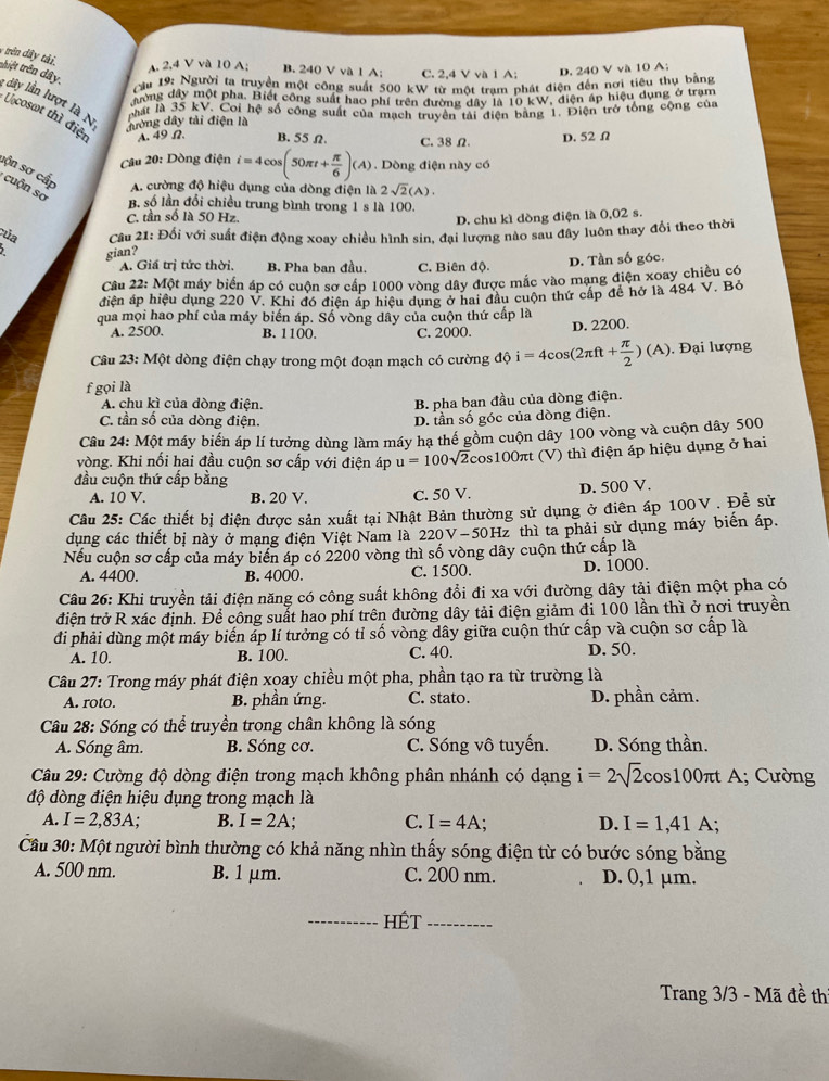 trên dây tải.
A. 2,4 V và 10 A; B. 240 V và 1 A; C. 2,4 V và 1 A; D. 240 V và 10 A:
Cầu 19: Người ta truyền một công suất 500 kW từ một trạm phát điện đến nơi tiêu thu bằng
thiệt trên dây, : dây lần lượt là N
đờng dây một pha. Biết công suất hao phí trên đường dây là 1 nku
V. điện áp hiệu dụng ở trạm
phất là 35 kV. Coi hệ số công suất của mạch truyền tài điện bằng 1. Điện trở tổng cộng của
Lcosot thì điện A. 49 Ω. B. 55 Ω. C. 38Ω.
đường dây tải điện là
D. 52Ω
Câu 20: Dòng điện i=4cos (50π t+ π /6 )(A). Dòng điện này có
sộn sơ cấp A. cường độ hiệu dụng của dòng điện là 2sqrt(2)(A).
cuộn số
B. số lần đổi chiều trung bình trong 1 s là 100.
C. tần số là 50 Hz. D. chu kì dòng điện là 0,02 s.
úa  Cầu 21: Đối với suất điện động xoay chiều hình sin, đại lượng nào sau đây luôn thay đổi theo thời
2 gian?
A. Giá trị tức thời, B. Pha ban đầu. C. Biên độ. D. Tần số góc.
Câu 22: Một máy biển áp có cuộn sơ cấp 1000 vòng dây được mắc vào mạng điện xoay chiều có
điện áp hiệu dụng 220 V. Khi đó điện áp hiệu dụng ở hai đầu cuộn thứ cấp để hở là 484 V. Bỏ
qua mọi hao phí của máy biến áp. Số vòng dây của cuộn thứ cấp là
A. 2500. B. 1100 C. 2000.
D. 2200.
Câu 23: Một dòng điện chạy trong một đoạn mạch có cường độ i=4cos (2π ft+ π /2 )(A) Đại lượng
f gọi là
A. chu kì của dòng điện.
B. pha ban đầu của dòng điện.
C. tần số của dòng điện. D. tần số góc của dòng điện.
Câu 24: Một máy biển áp lí tưởng dùng làm máy hạ thế gồm cuộn dây 100 vòng và cuộn dây 500
vòng. Khi nối hai đầu cuộn sơ cấp với điện áp u=100sqrt(2) Tcos100πt (V) thì điện áp hiệu dụng ở hai
đầu cuộn thứ cấp bằng
A. 10 V. B. 20 V. C. 50 V. D. 500 V.
Câu 25: Các thiết bị điện được sản xuất tại Nhật Bản thường sử dụng ở điên áp 100V . Đề sử
dụng các thiết bị này ở mạng điện Việt Nam là 220V-50Hz thì ta phải sử dụng máy biến áp.
Nếu cuộn sơ cấp của máy biển áp có 2200 vòng thì số vòng dây cuộn thứ cấp là
A. 4400. B. 4000. C. 1500. d. 1000.
Câu 26: Khi truyền tải điện năng có công suất không đổi đi xa với đường dây tải điện một pha có
điện trở R xác định. Để công suất hao phí trên đường dây tải điện giảm đi 100 lần thì ở nơi truyền
đi phải dùng một máy biến áp lí tưởng có tỉ số vòng dây giữa cuộn thứ cấp và cuộn sơ cấp là
A. 10. B. 100. C. 40. D. 50.
Câu 27: Trong máy phát điện xoay chiều một pha, phần tạo ra từ trường là
A. roto. B. phần ứng. C. stato. D. phần cảm.
Câu 28: Sóng có thể truyền trong chân không là sóng
A. Sóng âm. B. Sóng cơ. C. Sóng vô tuyến. D. Sóng thần.
Câu 29: Cường độ dòng điện trong mạch không phân nhánh có dạng i=2sqrt(2) cos100πt A; Cường
độ dòng điện hiệu dụng trong mạch là
A. I=2,83A; B. I=2A; C. I=4A; D. I=1,41A;
Cầu 30: Một người bình thường có khả năng nhìn thấy sóng điện từ có bước sóng bằng
A. 500 nm. B. 1 μm. C. 200 nm. D. 0,1 μm.
_HÉT_
Trang 3/3 - Mã đề thi
