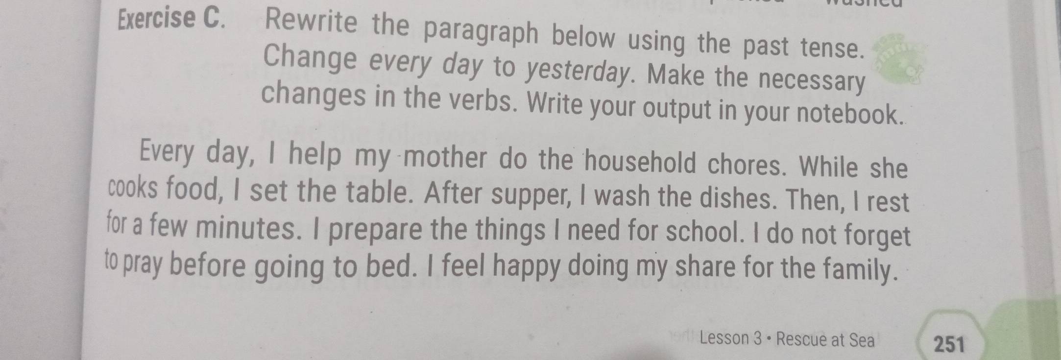 Rewrite the paragraph below using the past tense. 
Change every day to yesterday. Make the necessary 
changes in the verbs. Write your output in your notebook. 
Every day, I help my mother do the household chores. While she 
cooks food, I set the table. After supper, I wash the dishes. Then, I rest 
for a few minutes. I prepare the things I need for school. I do not forget 
to pray before going to bed. I feel happy doing my share for the family. 
Lesson 3 • Rescue at Sea 251