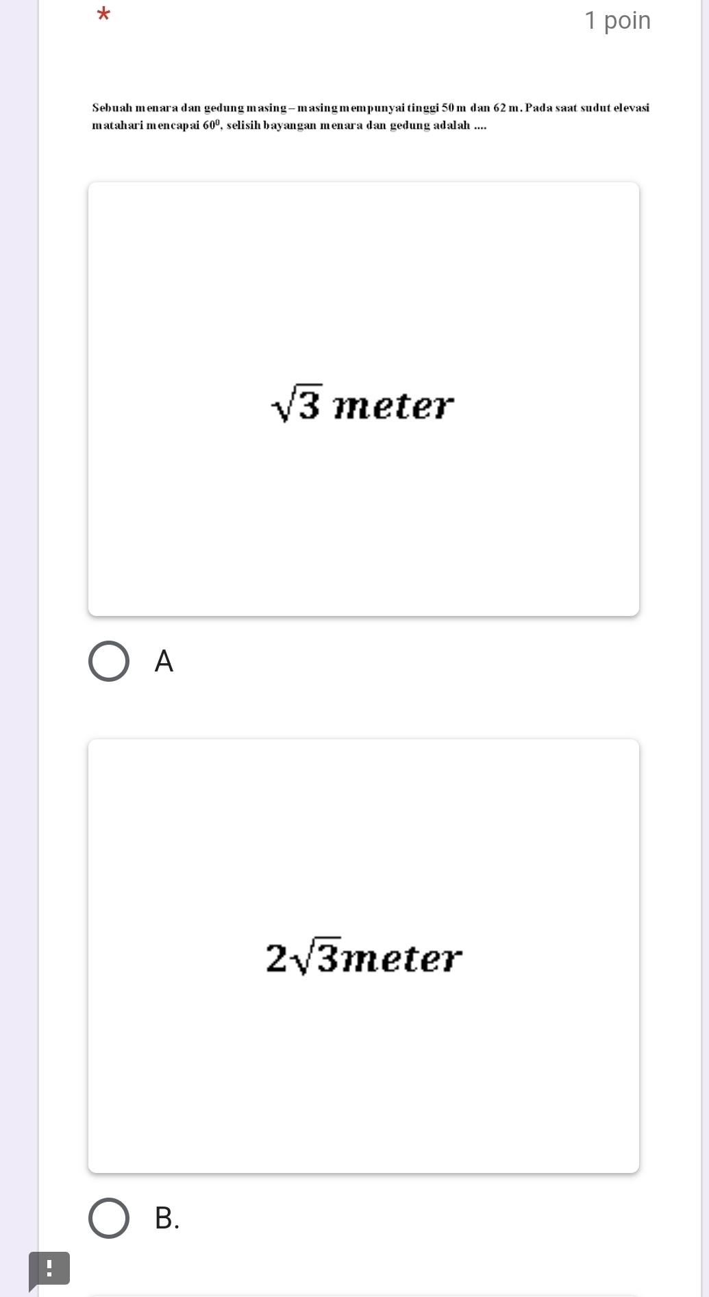 poin
Sebuah menara dan gedung masing— masingmempunyai tinggi 50 m dan 62m. Pada saat sudut elevasi
mataharimencapai 60° , selisih bayangan menara dan gedung adalah ....
sqrt(3) meter
A
2sqrt(3) meter
B.
!