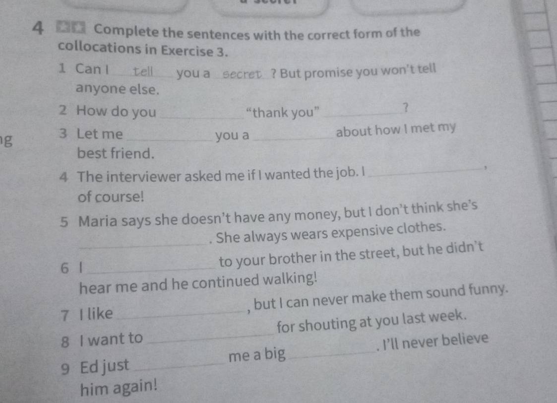 Complete the sentences with the correct form of the 
collocations in Exercise 3. 
1 Can I_ tell _you a _secret_? But promise you won't tell 
anyone else. 
2 How do you _“thank you”_ 
? 
g 3 Let me _you a_ 
about how I met my 
best friend. 
4 The interviewer asked me if I wanted the job. I 
_, 
of course! 
5 Maria says she doesn’t have any money, but I don’t think she’s 
. She always wears expensive clothes. 
6 l_ 
_to your brother in the street, but he didn’t 
hear me and he continued walking! 
7 I like _, but I can never make them sound funny. 
8 I want to _for shouting at you last week. 
9 Ed just _me a big_ . I'll never believe 
him again!