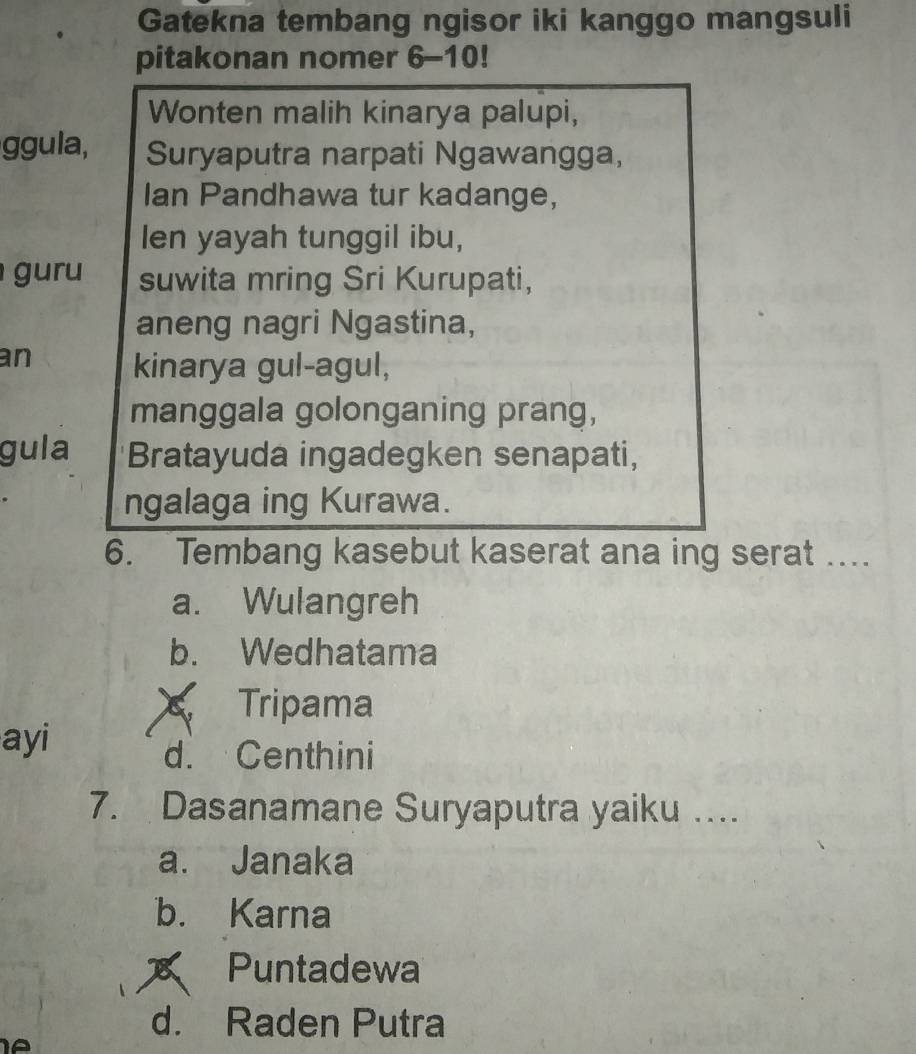 Gatekna tembang ngisor iki kanggo mangsuli
pitakonan nomer 6-10!
Wonten malih kinarya palupi,
ggula, Suryaputra narpati Ngawangga,
Ian Pandhawa tur kadange,
Ien yayah tunggil ibu,
uru suwita mring Sri Kurupati,
aneng nagri Ngastina,
an kinarya gul-agul,
manggala golonganing prang,
gula Bratayuda ingadegken senapati,
ngalaga ing Kurawa.
6. Tembang kasebut kaserat ana ing serat …...
a. Wulangreh
b. Wedhatama
Tripama
ayi
d. Centhini
7. Dasanamane Suryaputra yaiku …...
a. Janaka
b. Karna
Puntadewa
d. Raden Putra
IA