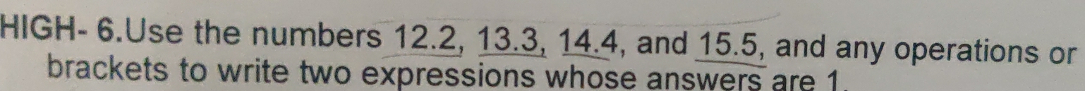 HIGH- 6.Use the numbers 12.2, 13.3, 14.4, and 15.5, and any operations or 
brackets to write two expressions whose answers are 1.