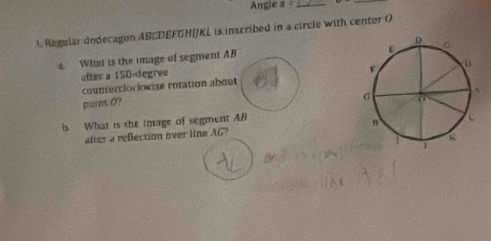 Angle a= _ 
_ 
3. Regular dodecagon ABCDEFGHI/KL is inscribed in a circle with center O
a What is the image of segment AB
after a 150-degree
counterclockwise rotation about 
paint O? 
b What is the image of segment AB
after a reflection over line AG?