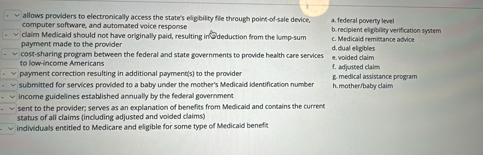 allows providers to electronically access the state's eligibility file through point-of-sale device, a. federal poverty level
computer software, and automated voice response b. recipient eligibility verification system
claim Medicaid should not have originally paid, resulting in @deduction from the lump-sum c. Medicaid remittance advice
payment made to the provider d. dual eligibles
cost-sharing program between the federal and state governments to provide health care services e. voided claim
to low-income Americans f. adjusted claim
payment correction resulting in additional payment(s) to the provider g. medical assistance program
submitted for services provided to a baby under the mother’s Medicaid identification number h. mother/baby claim
income guidelines established annually by the federal government
sent to the provider; serves as an explanation of benefits from Medicaid and contains the current
status of all claims (including adjusted and voided claims)
individuals entitled to Medicare and eligible for some type of Medicaid benefit