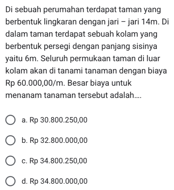 Di sebuah perumahan terdapat taman yang
berbentuk lingkaran dengan jari - jari 14m. Di
dalam taman terdapat sebuah kolam yang
berbentuk persegi dengan panjang sisinya
yaitu 6m. Seluruh permukaan taman di luar
kolam akan di tanami tanaman dengan biaya
Rp 60.000,00/m. Besar biaya untuk
menanam tanaman tersebut adalah....
a. Rp 30.800.250,00
b. Rp 32.800.000,00
c. Rp 34.800.250,00
d. Rp 34.800.000,00