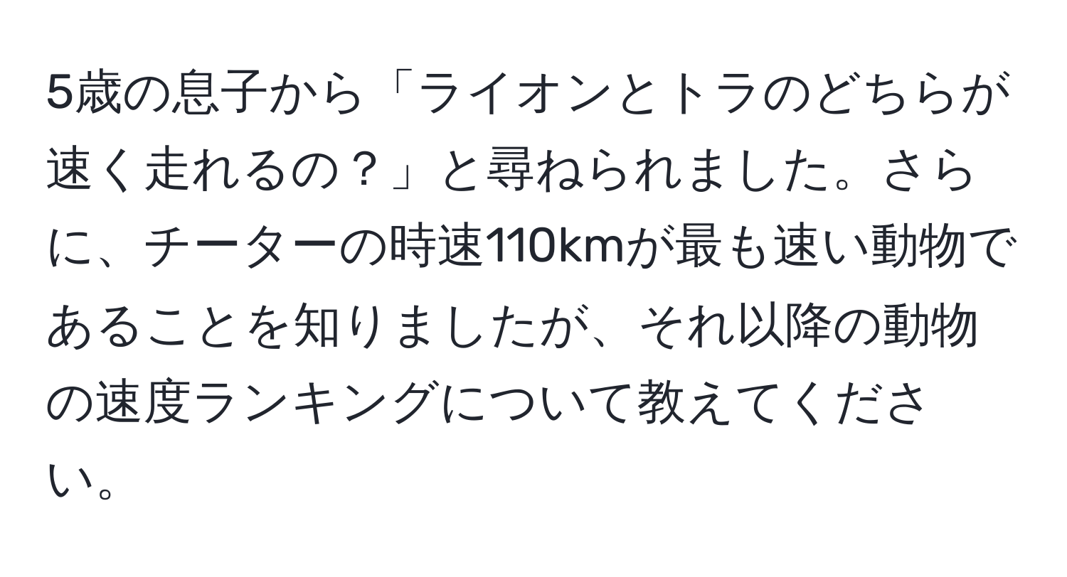 5歳の息子から「ライオンとトラのどちらが速く走れるの？」と尋ねられました。さらに、チーターの時速110kmが最も速い動物であることを知りましたが、それ以降の動物の速度ランキングについて教えてください。