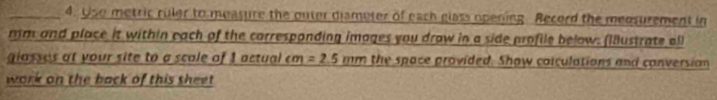 Uso metric ruler to measure the outer diameter of each glass opening. Record the medsurement in
mm and place it within each of the carresponding images you draw in a side profile below. (Illustrate oll 
giasses at your site to a scale of 1 actual cm =2.5mm the space provided. Show coiculations and conversion 
work on the back of this sheet