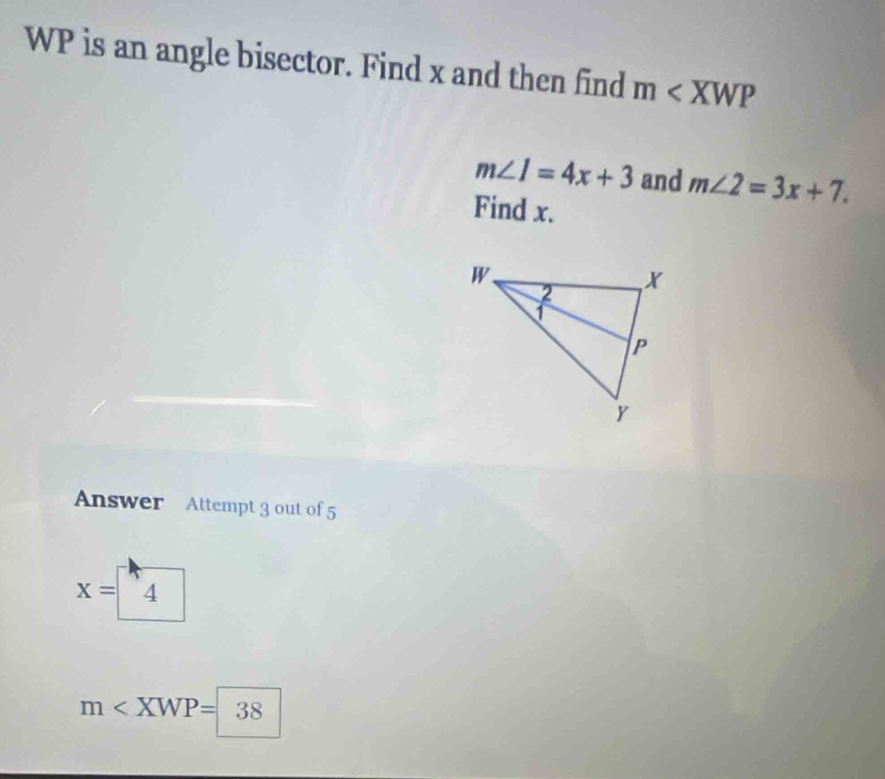 WP is an angle bisector. Find x and then find m
m∠ 1=4x+3 and m∠ 2=3x+7. 
Find x. 
Answer Attempt 3 out of 5
X= 4
m