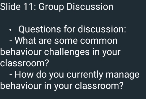 Slide 11: Group Discussion 
I Questions for discussion: 
- What are some common 
behaviour challenges in your 
classroom? 
- How do you currently manage 
behaviour in your classroom?