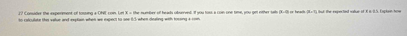 Consider the experiment of tossing a ONE coin. Let X=th e number of heads observed. If you toss a coin one time, you get either tails (X=0) or heads (X=1) , but the expected vallue of X is 0.5. Explain how 
to calculate this value and explain when we expect to see 0.5 when dealing with tossing a coin.