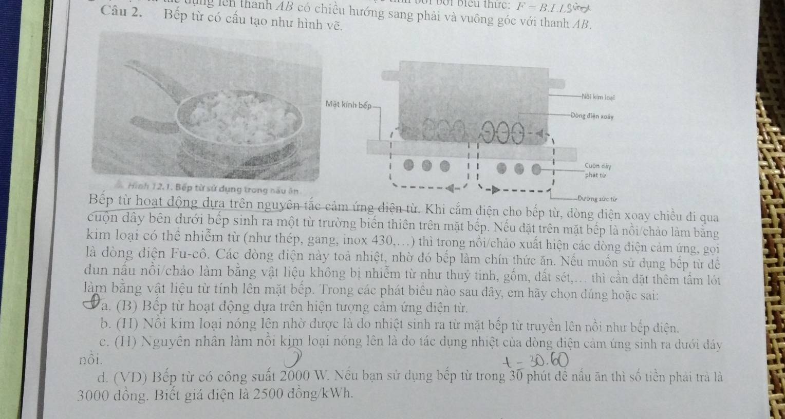 bối biểu thự c F=B.L.LS
lng lên thanh AB có chiều hướng sang phải và vuông góc với thanh AB.
Câu 2. Bếp từ có cấu tạo như hình vẽ.
Hình 12.1. Bếp từ sử dụng trong nấu ân 
Bếp từ hoạt động dựa trên nguyên tắc cảm ứng điện từ. Khi cắm điện cho bếp từ, dòng điện xoay chiều di qua
cuộn dây bên dưới bếp sinh ra một từ trường biển thiên trên mặt bếp. Nếu đặt trên mặt bếp là nồi/chảo làm bằng
kim loại có thể nhiễm từ (như thép, gang, inox 430,..) thì trong nổi/chảo xuất hiện các dòng điện cảm ứng, gọi
là dòng điện Fu-cô. Các dòng diện này toả nhiệt, nhờ đó bếp làm chín thức ăn. Nếu muốn sử dụng bếp từ để
dun nầu nổi/chảo làm bằng vật liệu không bị nhiễm từ như thuỷ tinh, gồm, đất sét,.. thì cần đặt thêm tấm lót
làm bằng vật liệu từ tính lên mặt bếp. Trong các phát biêu nào sau dây, em hãy chọn đúng hoặc sai:
a. (B) Bếp từ hoạt động dựa trên hiện tượng cảm ứng điện từ.
b. (H) Nổi kim loại nóng lện nhờ được là do nhiệt sinh ra từ mặt bếp từ truyền lên nồi như bếp điện.
c. (H) Nguyên nhân làm nổi kim loại nóng lên là do tác dụng nhiệt của dòng điện cảm ứng sinh ra dưới đáy
nồi.
d. (VD) Bếp từ có công suất 2000 W. Nếu bạn sử dụng bếp từ trong 30 phút đề nấu ăn thì số tiền phải trà là
3000 đồng. Biết giá điện là 2500 đồng/kWh.