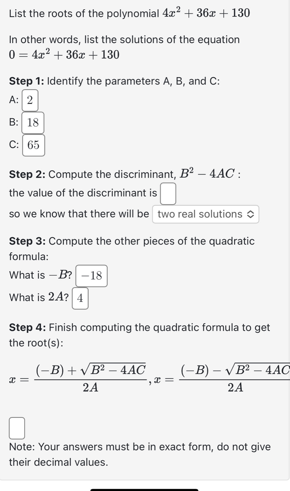 List the roots of the polynomial 4x^2+36x+130
In other words, list the solutions of the equation
0=4x^2+36x+130
Step 1: Identify the parameters A, B, and C : 
A: 2
B: 18
C: 65
Step 2: Compute the discriminant, B^2-4AC
the value of the discriminant is □ 
so we know that there will be two real solutions ◇ 
Step 3: Compute the other pieces of the quadratic 
formula: 
What is -B? -18
What is 2A? 4
Step 4: Finish computing the quadratic formula to get 
the root(s):
x= ((-B)+sqrt(B^2-4AC))/2A , x= ((-B)-sqrt(B^2-4AC))/2A 
Note: Your answers must be in exact form, do not give 
their decimal values.