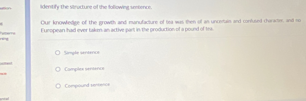 ation- Identify the structure of the following sentence.
g Our knowledge of the growth and manufacture of tea was then of an uncertain and confused character, and no
Patterns European had ever taken an active part in the production of a pound of tea.
nìng
Simple sentence
osttest
Complex sentence
nce
Compound sentence
ental