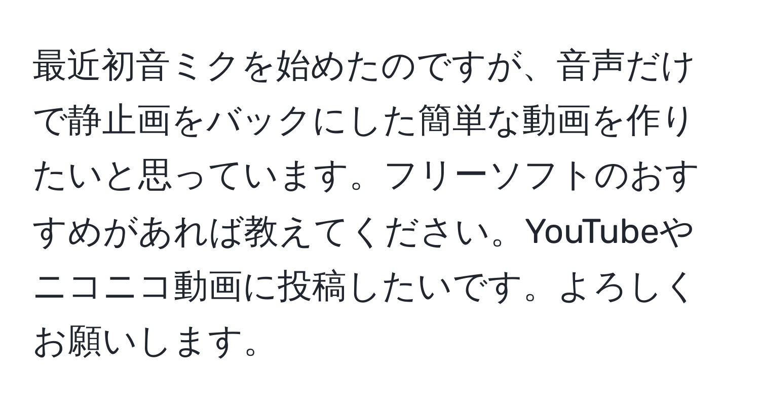 最近初音ミクを始めたのですが、音声だけで静止画をバックにした簡単な動画を作りたいと思っています。フリーソフトのおすすめがあれば教えてください。YouTubeやニコニコ動画に投稿したいです。よろしくお願いします。