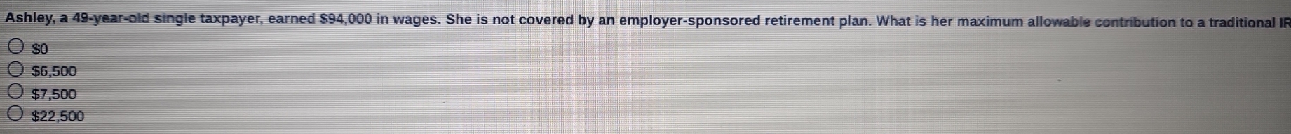 Ashley, a 49-year -old single taxpayer, earned $94,000 in wages. She is not covered by an employer-sponsored retirement plan. What is her maximum allowable contribution to a traditional IP
$0
$6,500
$7,500
$22,500