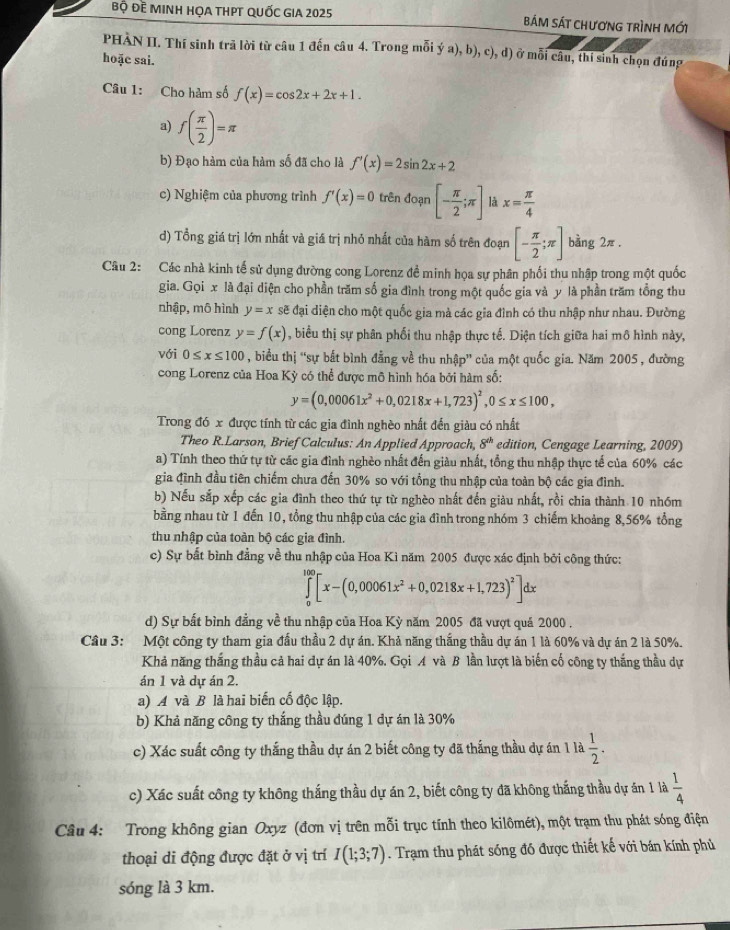 Bộ Đề MINH HỌA THPT QUốC GIA 2025 BáM SáT ChươnG tRìNH MỚi
PHÀN II. Thí sinh trã lời từ câu 1 đến câu 4. Trong mỗi ý a), b), c), d ở mỗ i câu, thí sinh chọn đúng
hoặc sai.
Câu 1: Cho hàm số f(x)=cos 2x+2x+1.
a) f( π /2 )=π
b) Đạo hàm của hàm số đã cho là f'(x)=2sin 2x+2
c) Nghiệm của phương trình f'(x)=0 trên đoạn [- π /2 ;π ] là x= π /4 
d) Tổng giá trị lớn nhất và giá trị nhỏ nhất của hàm số trên đoạn [- π /2 ;π ] bàng 2π.
Câu 2: Các nhà kinh tế sử dụng đường cong Lorenz đề minh họa sự phân phối thu nhập trong một quốc
gia. Gọi x là đại diện cho phần trăm số gia đình trong một quốc gia và y là phần trăm tổng thu
nhập, mô hình y=x sẽ đại diện cho một quốc gia mà các gia đình có thu nhập như nhau. Đường
cong Lorenz y=f(x) , biểu thị sự phân phối thu nhập thực tế. Diện tích giữa hai mô hình này,
với 0≤ x≤ 100 , biểu thị “sự bắt bình đẳng về thu nhập” của một quốc gia. Năm 2005 , đường
cong Lorenz của Hoa Kỳ có thể được mô hình hóa bởi hàm số:
y=(0,00061x^2+0,0218x+1,723)^2,0≤ x≤ 100,
Trong đó x được tính từ các gia đình nghèo nhất đến giàu có nhất
Theo R.Larson, Brief Calculus: An Applied Approach, 8^(th) edition, Cengage Learning, 2009)
a) Tính theo thứ tự từ các gia đình nghèo nhất đến giàu nhất, tổng thu nhập thực tế của 60% các
gia đình đầu tiên chiếm chưa đến 30% so với tổng thu nhập của toàn bộ các gia đình.
b) Nếu sắp xếp các gia đình theo thứ tự từ nghèo nhất đến giàu nhất, rồi chia thành 10 nhóm
bằng nhau từ 1 đến 10, tổng thu nhập của các gia đình trong nhóm 3 chiếm khoảng 8,56% tổng
thu nhập của toàn bộ các gia đình.
c) Sự bất bình đẳng về thu nhập của Hoa Kì năm 2005 được xác định bởi công thức:
∈tlimits _0^((100)[x-(0,00061x^2)+0,0218x+1,723)^2]dx
d) Sự bất bình đẳng về thu nhập của Hoa Kỳ năm 2005 đã vượt quả 2000 .
Câu 3: Một công ty tham gia đấu thầu 2 dự án. Khả năng thắng thầu dự án 1 là 60% và dự án 2 là 50%.
Khả năng thắng thầu cả hai dự án là 40%. Gọi A và B lần lượt là biến cố công ty thắng thầu dự
án 1 và dự án 2.
a) A và B là hai biến cố độc lập.
b) Khả năng công ty thắng thầu đúng 1 dự án là 30%
c) Xác suất công ty thắng thầu dự án 2 biết công ty đã thắng thầu dự án 1 la 1/2 .
c) Xác suất công ty không thắng thầu dự án 2, biết công ty đã không thắng thầu dự án 1 là  1/4 
Câu 4: Trong không gian Oxyz (đơn vị trên mỗi trục tính theo kilômét), một trạm thu phát sóng điện
thoại di động được đặt ở vị trí I(1;3;7). Trạm thu phát sóng đồ được thiết kế với bán kính phủ
sóng là 3 km.